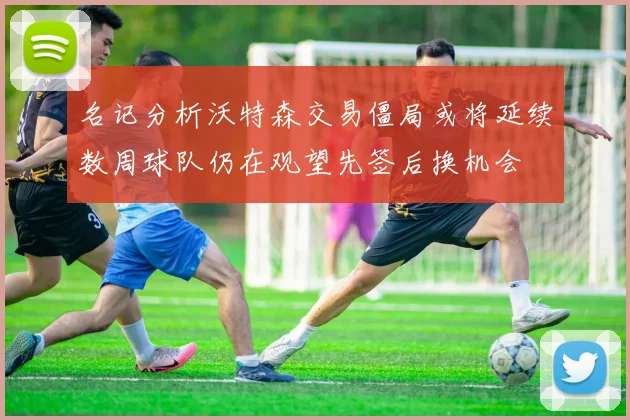 名记分析沃特森交易僵局或将延续数周球队仍在观望先签后换机会