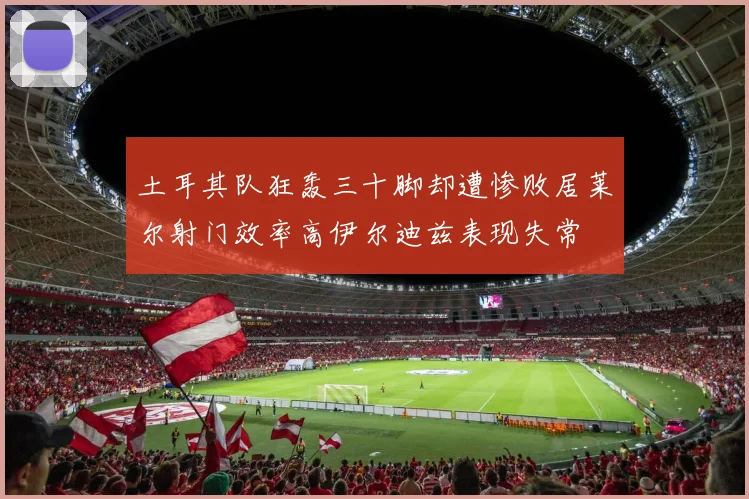 土耳其队狂轰三十脚却遭惨败居莱尔射门效率高伊尔迪兹表现失常