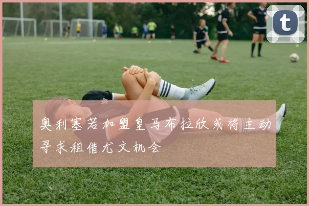 奥利塞若加盟皇马布拉欣或将主动寻求租借尤文机会