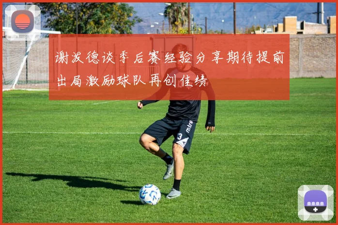 谢泼德谈季后赛经验分享期待提前出局激励球队再创佳绩