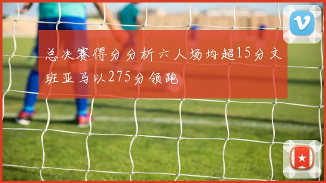 总决赛得分分析六人场均超15分文班亚马以275分领跑