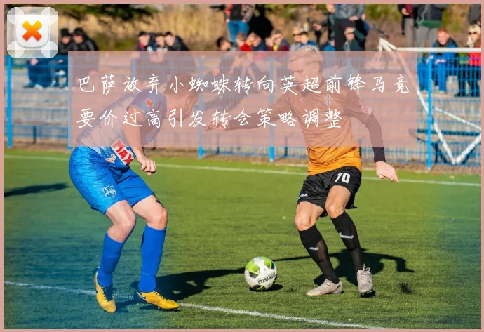 巴萨放弃小蜘蛛转向英超前锋马竞要价过高引发转会策略调整
