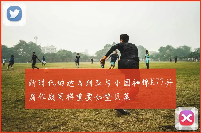 新时代的迪马利亚与小国神锋K77并肩作战同样重要如登贝莱