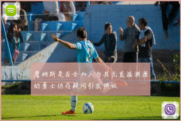 詹姆斯是否会加入与其无直接渊源的勇士仍存疑问引发热议
