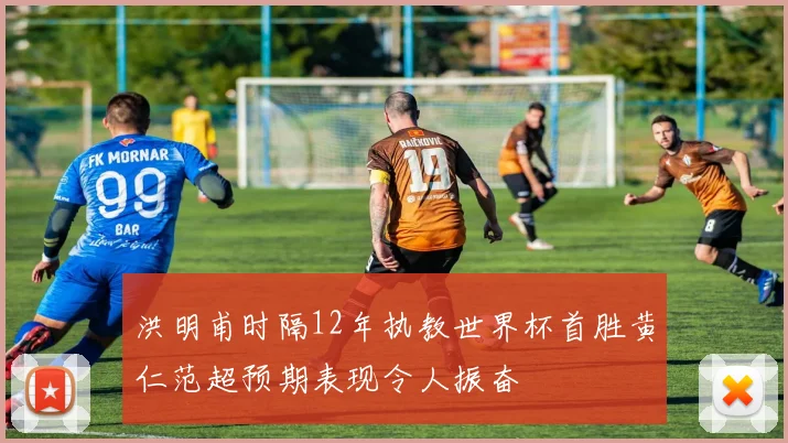 洪明甫时隔12年执教世界杯首胜黄仁范超预期表现令人振奋