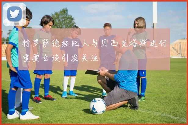 特罗萨德经纪人与贝西克塔斯进行重要会谈引发关注
