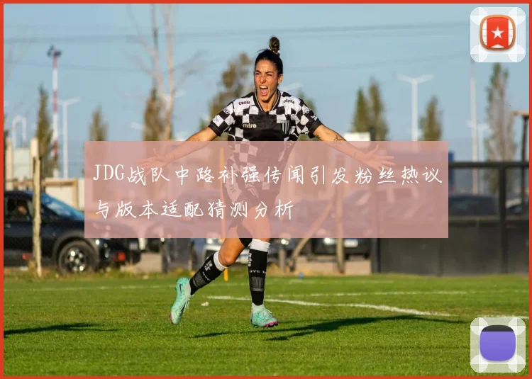 JDG战队中路补强传闻引发粉丝热议与版本适配猜测分析