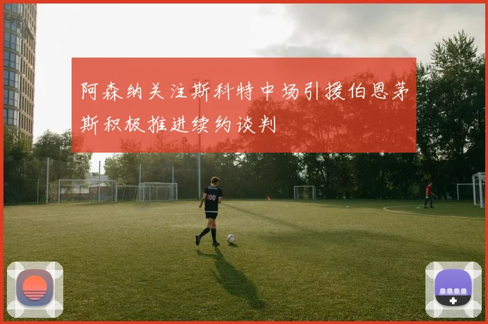 阿森纳关注斯科特中场引援伯恩茅斯积极推进续约谈判