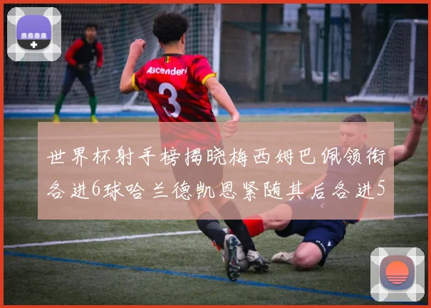 世界杯射手榜揭晓梅西姆巴佩领衔各进6球哈兰德凯恩紧随其后各进5球