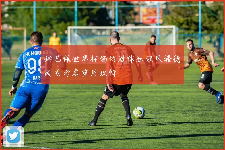 姆巴佩世界杯场均进球独领风骚德尚或考虑重用坎特