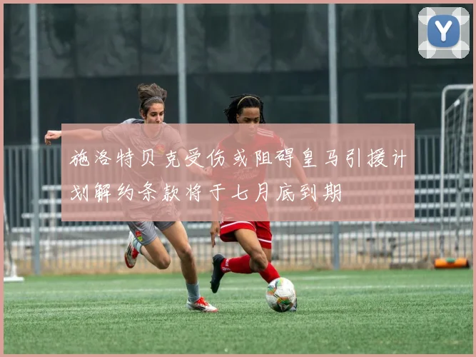 施洛特贝克受伤或阻碍皇马引援计划解约条款将于七月底到期
