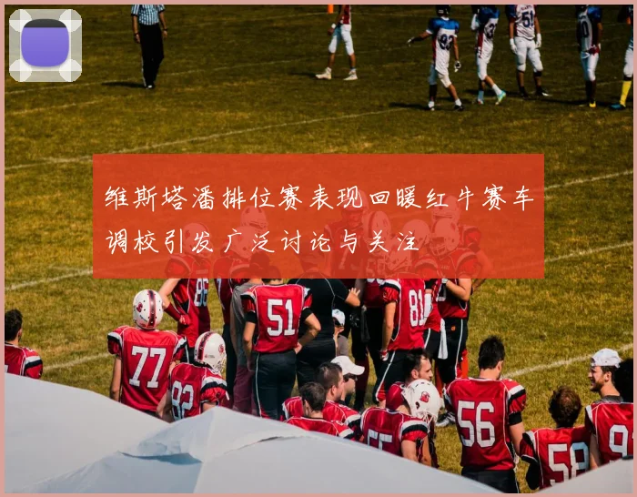 维斯塔潘排位赛表现回暖红牛赛车调校引发广泛讨论与关注