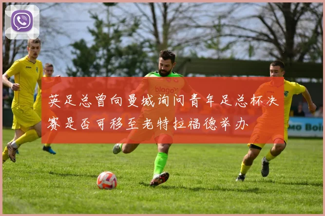 英足总曾向曼城询问青年足总杯决赛是否可移至老特拉福德举办