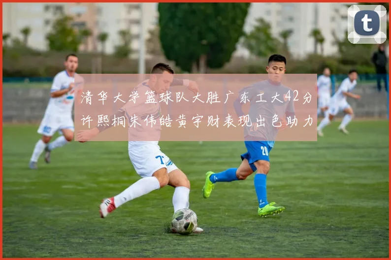 清华大学篮球队大胜广东工大42分许熙桐朱伟皓黄宇财表现出色助力胜利