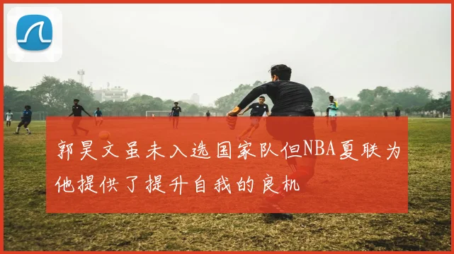郭昊文虽未入选国家队但NBA夏联为他提供了提升自我的良机