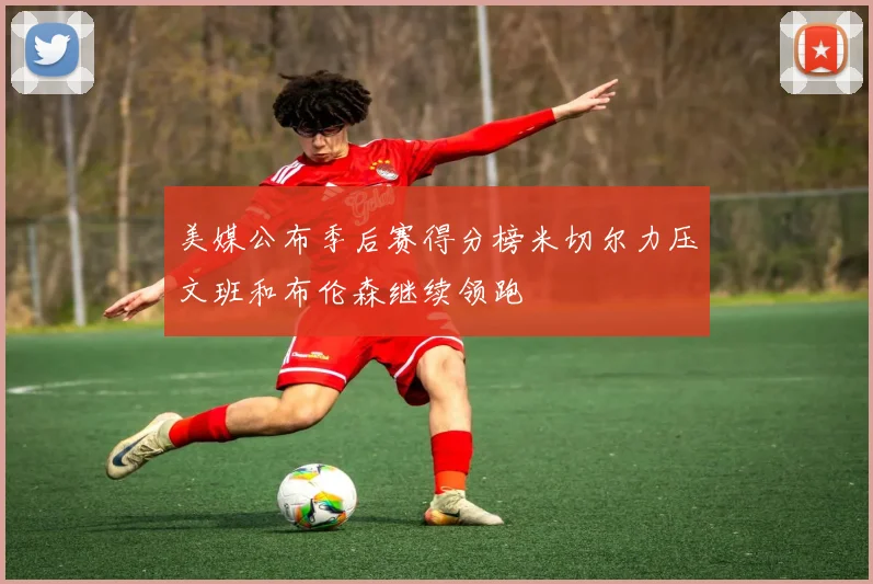 美媒公布季后赛得分榜米切尔力压文班和布伦森继续领跑
