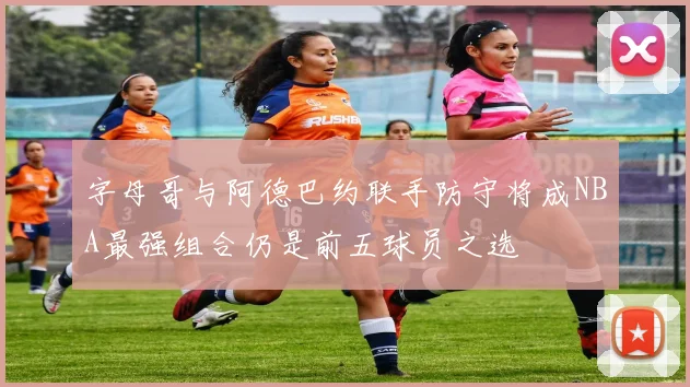 字母哥与阿德巴约联手防守将成NBA最强组合仍是前五球员之选