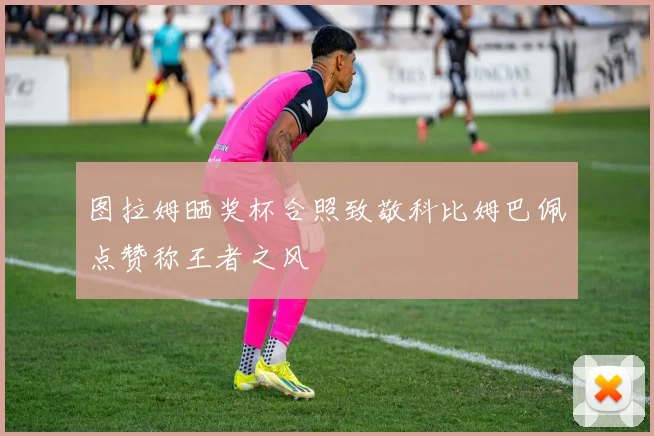 图拉姆晒奖杯合照致敬科比姆巴佩点赞称王者之风