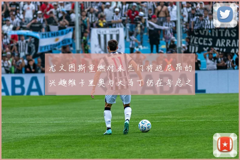 尤文图斯重燃对米兰门将迈尼昂的兴趣维卡里奥与大马丁仍在考虑之中