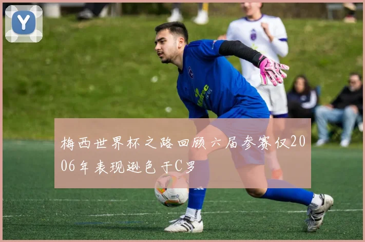 梅西世界杯之路回顾六届参赛仅2006年表现逊色于C罗