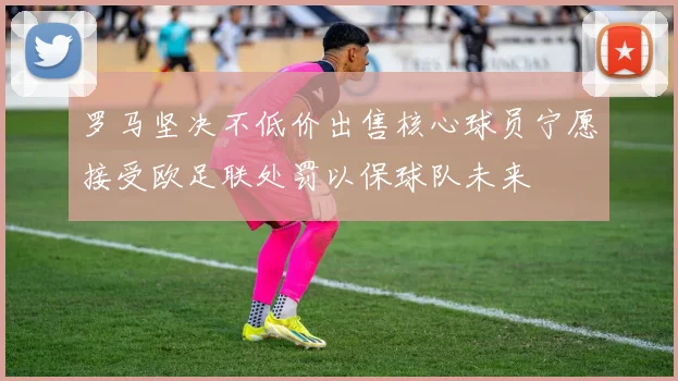 罗马坚决不低价出售核心球员宁愿接受欧足联处罚以保球队未来