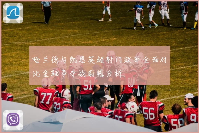 哈兰德与凯恩英超射门效率全面对比金靴争夺战前瞻分析